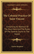 The Colonial Practice of Saint Vincent: Containing an Abstract of the Court Acts and the Rules of the Several Courts in the Island