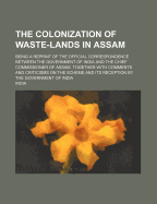 The Colonization of Waste-Lands in Assam: Being a Reprint of the Official Correspondence Between the Government of India and the Chief Commissioner of Assam, Together with Comments and Criticisms on the Scheme and Its Reception by the Government of