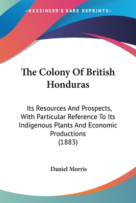 The Colony Of British Honduras: Its Resources And Prospects, With Particular Reference To Its Indigenous Plants And Economic Productions (1883) - Morris, Daniel