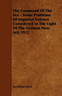 The Command of the Sea - Some Problems of Imperial Defence Considered in the Light of the German Navy ACT, 1912