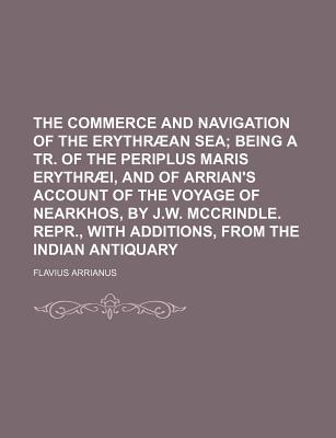 The Commerce and Navigation of the Erythraean Sea: Being a Tr. of the Periplus Maris Erythraei, and of Arrian's Account of the Voyage of Nearkhos, by J.W. McCrindle. Repr., with Additions, from the Indian Antiquary - Primary Source Edition - Arrianus, Flavius