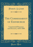 The Commissariot of Edinburgh: Consistorial Processes and Decreets, 1658-1800 (Classic Reprint)