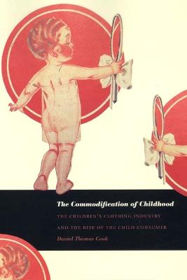 The Commodification of Childhood: The Children's Clothing Industry and the Rise of the Child Consumer - Cook, Daniel Thomas