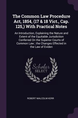 The Common Law Procedure Act, 1854, (17 & 18 Vict., Cap. 125, ) With Practical Notes: An Introduction, Explaining the Nature and Extent of the Equitable Jurisdiction Conferred On the Superior Courts of Common Law; the Changes Effected in the Law of Eviden - Kerr, Robert Malcolm