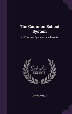 The Common School System: Its Principle, Operation and Results - Dallas, Angus