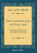 The Commonplaces of Vocal Art: A Plain Statement of the Philosophy of Singing in a Series of Informal Chats with Vocalists, Teachers, Students, Platform-Speakers, and All, Who Wish to Use Their Voices Correctly (Classic Reprint)