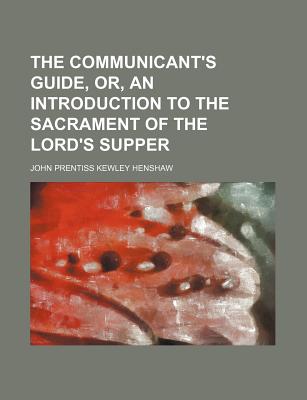 The Communicant's Guide, Or, an Introduction to the Sacrament of the Lord's Supper - Henshaw, John Prentiss Kewley