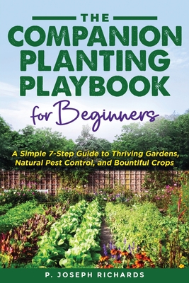 The Companion Planting Playbook for Beginners: A Simple 7-Step Guide to Thriving Gardens, Natural Pest Control, and Bountiful Crops - Richards, P Joseph