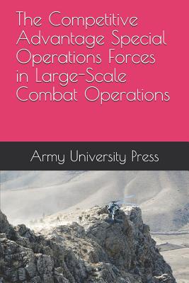 The Competitive Advantage Special Operations Forces in Large-Scale Combat Operations - Toguchi, Robert, and Krivdo, Michael, and Army University Press