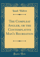 The Compleat Angler, or the Contemplative Man's Recreation (Classic Reprint)