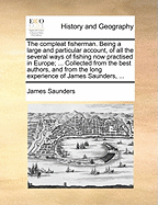 The Compleat Fisherman. Being a Large and Particular Account, of All the Several Ways of Fishing Now Practised in Europe; ... Collected from the Best Authors, and from the Long Experience of James Saunders, ...