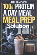 The Complete 100G+ Protein a Day Meal Prep Solution: Step-by-Step Recipes, Weekly Meal Plans, and Macro Calculations for Busy Fitness Enthusiasts