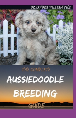 The Complete Aussiedoodle Breeding Guide: Step By Step Guide In Caring For, Training, Feeding, Socializing, and Loving Your New Aussidoodle - William Ph D, Sandra, Dr.