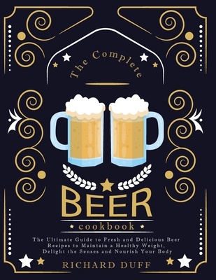 The Complete Beer Cookbook: The Ultimate Guide to Fresh and Delicious Beer Recipes to Maintain a Healthy Weight, Delight the Senses and Nourish Your Body - Duff, Richard