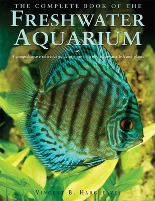 The Complete Book of the Freshwater Aquarium: A Comprehensive Reference Guide to More Than 600 Freshwater Fish and Plants - Hargreaves, Vincent