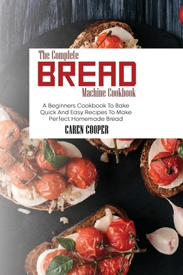 The Complete Bread Machine Cookbook: A Beginners Cookbook To Bake Quick And Easy Recipes To Make Perfect Homemade Bread - Cooper, Caren