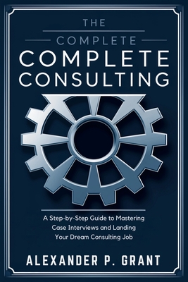 The Complete Consulting Case Prep Book: A Step-by-Step Guide to Mastering Case Interviews and Landing Your Dream Consulting Job - Alexander P Grant