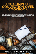 The Complete Convection Oven Cookbook: Best Recipes for Delicious, Crispy and Healthy Meals for Beginners and Advanced. Easy Cooking Techniques for Any Convection Oven.