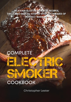 The Complete Electric Smoker Cookbook: Delicious Electric Smoker Recipes, Tasty BBQ Sauces, Step-by-Step Techniques for Perfect Smoking - Lester, Christopher