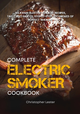 The Complete Electric Smoker Cookbook: Delicious Electric Smoker Recipes, Tasty BBQ Sauces, Step-by-Step Techniques for Perfect Smoking - Lester, Christopher