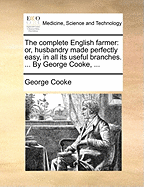 The Complete English Farmer: Or, Husbandry Made Perfectly Easy, in All Its Useful Branches. ... by George Cooke, ...