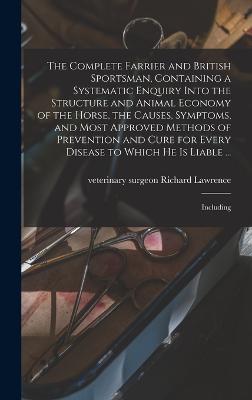 The Complete Farrier and British Sportsman, Containing a Systematic Enquiry Into the Structure and Animal Economy of the Horse, the Causes, Symptoms, and Most Approved Methods of Prevention and Cure for Every Disease to Which he is Liable ...: Including - Lawrence, Richard