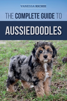 The Complete Guide to Aussiedoodles: Finding, Caring For, Training, Feeding, Socializing, and Loving Your New Aussidoodle - Richie, Vanessa