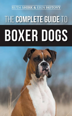 The Complete Guide to Boxer Dogs: Choosing, Raising, Training, Feeding, Exercising, and Loving Your New Boxer Puppy - Shirk, Ruth, and Hotovy, Erin