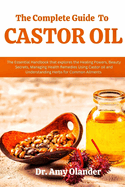 The Complete Guide to Castor Oil: The Essential Handbook that explores the Healing Powers, Beauty Secrets, Managing Health Remedies Using Castor oil and Understanding Herbs for Common Ailments