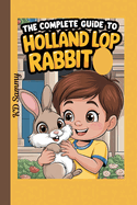 The Complete Guide to Holland Lop Rabbit: Selecting, Raising, Training, Feeding, and Loving Your New Lop Rabbit