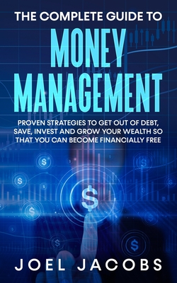 The Complete Guide to Money Management: Proven Strategies To Get Out Of Debt, Save, Invest And Grow Your Wealth So That You Can Become Financially Free - Jacobs, Joel