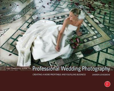 The Complete Guide to Professional Wedding Photography: Creating a More Profitable and Fulfilling Business - Lovegrove, Damien