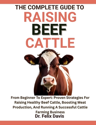 The Complete Guide to Raising Beef Cattle: From Beginner To Expert: Proven Strategies For Raising Healthy Beef Cattle, Boosting Meat Production, And Running A Successful Cattle Farming Business - Davis, Felix, Dr.