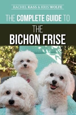 The Complete Guide to the Bichon Frise: Finding, Raising, Feeding, Training, Socializing, and Loving Your New Bichon Puppy - Wolfe, Kristyanna, and Kass, Rachel