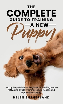 The Complete Guide To Training A New Puppy: Step by Step Guide for Beginners Including House, Potty, and Crate Training, Leash, Recall, and Separation Anxiety. - Sutherland, Helen