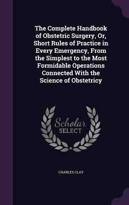 The Complete Handbook of Obstetric Surgery, Or, Short Rules of Practice in Every Emergency, From the Simplest to the Most Formidable Operations Connected With the Science of Obstetricy - Clay, Charles