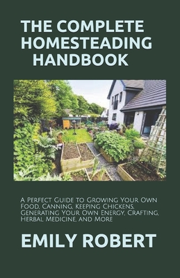 The Complete Homesteading Handbook: A Perfect Guide to Growing Your Own Food, Canning, Keeping Chickens, Generating Your Own Energy, Crafting, Herbal Medicine, and More - Robert, Emily