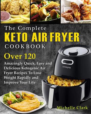 The Complete Keto Air Fryer Cookbook: Over 120 Amazingly Quick, Easy and Delicious Ketogenic Air Fryer Recipes to Lose Weight Rapidly and Improve Your Life - Clark, Michelle