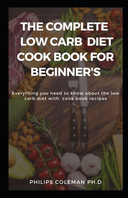 The Complete Low Carb Diet Cook Book for Beginner's: Everything you need to know about the low carb diet with free cook book recipes - Coleman Ph D, Philips