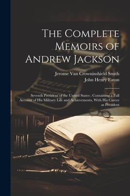 The Complete Memoirs of Andrew Jackson: Seventh President of the United States; Containing a Full Account of his Military Life and Achievements, With his Career as President - Eaton, John Henry, and Smith, Jerome Van Crowninshield