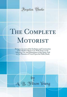 The Complete Motorist: Being an Account of the Evolution and Construction of the Modern Motor-Car; With Notes on the Selection, Use, and Maintenance of the Same; And on the Pleasures of Travel Upon the Public Roads (Classic Reprint) - Young, A B Filson