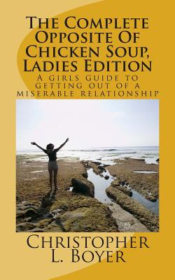 The Complete Opposite Of Chicken Soup, Ladies Edition: A girls guide to getting out of a miserable relationship - Boyer, Christopher L