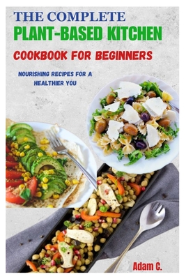 The Complete Plant-Based Kitchen Cookbook for Beginners: Nourishing Recipes for a Healthier You - C, Adam