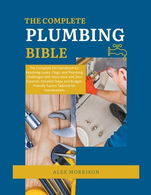 The Complete Plumbing Bible: DIY Handbook for Resolving Leaks, Clogs, and Plumbing Challenges with Assurance and Zero Expense. Detailed Steps and Budget-Friendly Tactics for Homeowners - Morrison, Alex