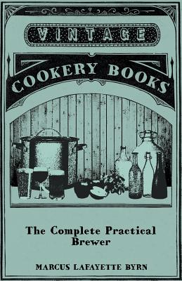 The Complete Practical Brewer; Or, Plain, Accurate, and Thorough Instructions in the Art of Brewing Ale, Beer, and Porter; Including the Process of Making Bavarian Beer, Also, All the Small Beers, Such as Root Beer, Ginger Pop, Sarsaparilla-Beer, Mead... - Byrn, Marcus Lafayette