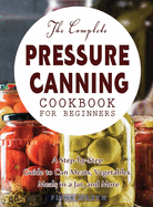 The Complete Pressure Canning Cookbook for Beginners: A Step-by-Step Guide to Can Meats, Vegetables, Meals in a Jar, and More