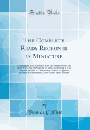 The Complete Ready Reckoner in Miniature: Containing Tables Accurately Cast Up, Adapted to the Use of All Who Deal by Wholesale or Retail; Exhibiting, at One View, the Amount or Value of Any Number or Quantity of Goods or Merchandize, from One to Ten Thou