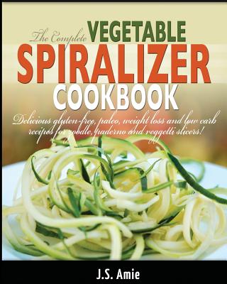 The Complete Vegetable Spiralizer Cookbook: Delicious Gluten-Free, Paleo, Weight Loss and Low Carb Recipes For Zoodle, Paderno and Veggetti Slicers! - Amie, J S