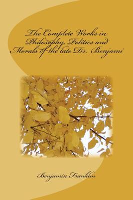 The Complete Works in Philosophy, Politics and Morals of the Late Dr. Benjami - Benjamin Franklin