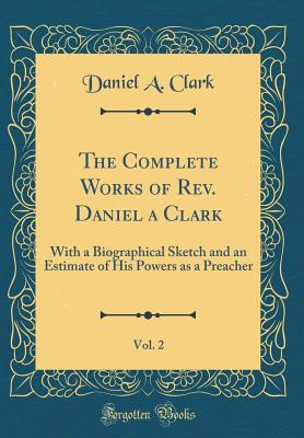 The Complete Works of Rev. Daniel a Clark, Vol. 2: With a Biographical Sketch and an Estimate of His Powers as a Preacher (Classic Reprint) - Clark, Daniel a